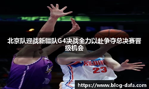 北京队迎战新疆队G4决战全力以赴争夺总决赛晋级机会