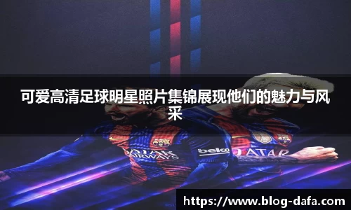 可爱高清足球明星照片集锦展现他们的魅力与风采
